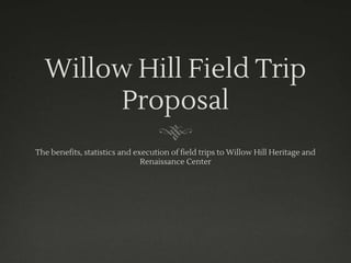Willow Hill Field Trip
Proposal
The benefits, statistics and execution of field trips to Willow Hill Heritage and
Renaissance Center
 
