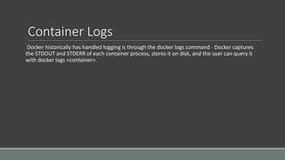Container Logs
Docker historically has handled logging is through the docker logs command - Docker captures
the STDOUT and STDERR of each container process, stores it on disk, and the user can query it
with docker logs <container>.
 