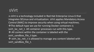 sVirt
 sVirt is a technology included in Red Hat Enterprise Linux 6 that
integrates SELinux and virtualization. sVirt applies Mandatory Access
Control (MAC) to improve security when using virtual machines.
The default type we use for running Docker containers is
svirt_lxc_net_t. All container processes run with this type.
 All content within the container is labeled with the
svirt_sandbox_file_t type.
 svirt_lxc_net_t is allowed to manage any content labeled with
svirt_sandbox_file_t.
 