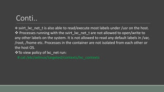 Conti..
 svirt_lxc_net_t is also able to read/execute most labels under /usr on the host.
 Processes running with the svirt_lxc_net_t are not allowed to open/write to
any other labels on the system. It is not allowed to read any default labels in /var,
/root, /home etc. Processes in the container are not isolated from each other or
the host OS.
To view policy of lxc_net run:
# cat /etc/selinux/targeted/contexts/lxc_contexts
 