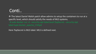 Conti..
 The latest Daniel Walsh patch allow admins to setup the containers to run at a
specific level, which should satisfy the needs of MLS systems.
# sudo docker run -d --security-opt label:level:TopSecret --security-opt
label:type:docker_apache_t httpd
Here TopSecret is MLS label. MLS is defined next.
 