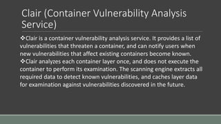 Clair (Container Vulnerability Analysis
Service)
Clair is a container vulnerability analysis service. It provides a list of
vulnerabilities that threaten a container, and can notify users when
new vulnerabilities that affect existing containers become known.
Clair analyzes each container layer once, and does not execute the
container to perform its examination. The scanning engine extracts all
required data to detect known vulnerabilities, and caches layer data
for examination against vulnerabilities discovered in the future.
 