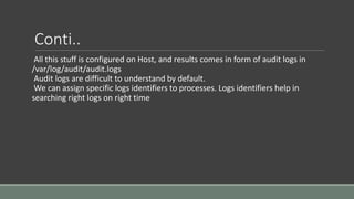 Conti..
All this stuff is configured on Host, and results comes in form of audit logs in
/var/log/audit/audit.logs
Audit logs are difficult to understand by default.
We can assign specific logs identifiers to processes. Logs identifiers help in
searching right logs on right time
 
