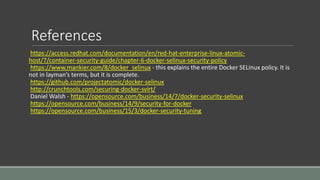 References
https://access.redhat.com/documentation/en/red-hat-enterprise-linux-atomic-
host/7/container-security-guide/chapter-6-docker-selinux-security-policy
https://www.mankier.com/8/docker_selinux - this explains the entire Docker SELinux policy. It is
not in layman’s terms, but it is complete.
https://github.com/projectatomic/docker-selinux
http://crunchtools.com/securing-docker-svirt/
Daniel Walsh - https://opensource.com/business/14/7/docker-security-selinux
https://opensource.com/business/14/9/security-for-docker
https://opensource.com/business/15/3/docker-security-tuning
 