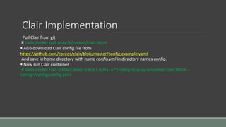 Clair Implementation
Pull Clair from git
# sudo docker pull quay.io/coreos/clair:latest
 Also download Clair config file from
https://github.com/coreos/clair/blob/master/config.example.yaml
And save in home directory with name config.yml in directory names config.
 Now run Clair container
# sudo docker run -p 6060:6060 -p 6061:6061 -v ~/config:ro quay.io/coreos/clair:latest --
config=/config/config.yaml
 