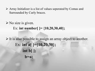 ? Array Initializer is a list of values seperated by Comas and
Surrounded by Curly braces.
? No size is given.
Ex: int number[ ]= {10,20,30,40};
? It is also possible to assign an array object to another.
Ex: int a[ ]={10,20,30};
int b[ ];
b=a;
 