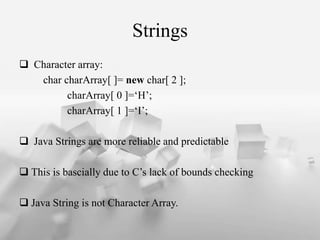 Strings
? Character array:
char charArray[ ]= new char[ 2 ];
charArray[ 0 ]=H;
charArray[ 1 ]=I;
? Java Strings are more reliable and predictable
? This is bascially due to Cs lack of bounds checking
? Java String is not Character Array.
 