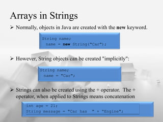Arrays in Strings
? Normally, objects in Java are created with the new keyword.
? However, String objects can be created "implicitly":
? Strings can also be created using the + operator. The +
operator, when applied to Strings means concatenation
String name;
name = new String("Car");
String name;
name = "Car";
int age = 21;
String message = "Car has " + Engine";
 