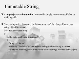Immutable String
? string objects are immutable. Immutable simply means unmodifiable or
unchangeable.
? Once string object is created its data or state can't be changed but a new
string object is created.
class Testimmutablestring
{
public static void main(String args[])
{
String s="Sachin";
s.concat(" Tendulkar");//concat() method appends the string at the end
System.out.println(s);//will print Sachin because strings are immutable objects
}
}
 
