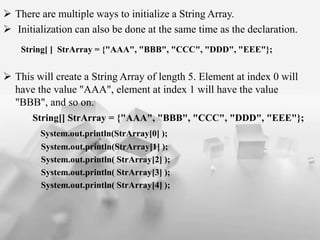 ? There are multiple ways to initialize a String Array.
? Initialization can also be done at the same time as the declaration.
String[ ] StrArray = {"AAA", "BBB", "CCC", "DDD", "EEE"};
? This will create a String Array of length 5. Element at index 0 will
have the value "AAA", element at index 1 will have the value
"BBB", and so on.
String[] StrArray = {"AAA", "BBB", "CCC", "DDD", "EEE"};
System.out.println(StrArray[0] );
System.out.println(StrArray[1] );
System.out.println( StrArray[2] );
System.out.println( StrArray[3] );
System.out.println( StrArray[4] );
 