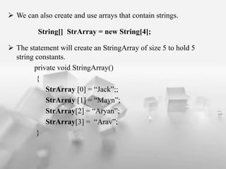 ? We can also create and use arrays that contain strings.
String[] StrArray = new String[4];
? The statement will create an StringArray of size 5 to hold 5
string constants.
private void StringArray()
{
StrArray [0] = Jack;;
StrArray [1] = Mayn;
StrArray[2] = Aryan;
StrArray[3] = Arav;
}
 