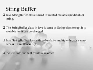 String Buffer
? Java StringBuffer class is used to created mutable (modifiable)
string.
? The StringBuffer class in java is same as String class except it is
mutable i.e. it can be changed.
? Java StringBuffer class is thread-safe i.e. multiple threads cannot
access it simultaneously.
? So it is safe and will result in an order.
 