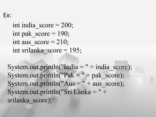 Ex:
int india_score = 200;
int pak_score = 190;
int aus_score = 210;
int srilanka_score = 195;
System.out.println("India = " + india_score);
System.out.println("Pak = " + pak_score);
System.out.println("Aus = " + aus_score);
System.out.println("Sri Lanka = " +
srilanka_score);
 