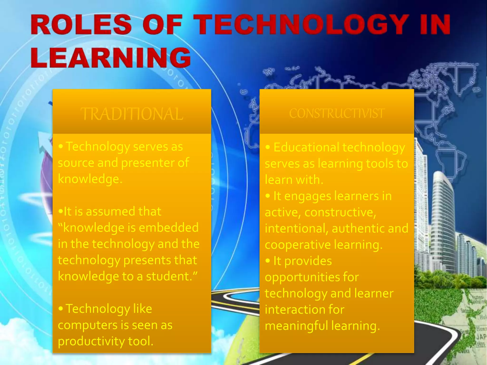 TRADITIONAL
•Technology serves as
source and presenter of
knowledge.
•It is assumed that
“knowledge is embedded
in the technology and the
technology presents that
knowledge to a student.”
•Technology like
computers is seen as
productivity tool.
CONSTRUCTIVIST
• Educational technology
serves as learning tools to
learn with.
• It engages learners in
active, constructive,
intentional, authentic and
cooperative learning.
• It provides
opportunities for
technology and learner
interaction for
meaningful learning.
 