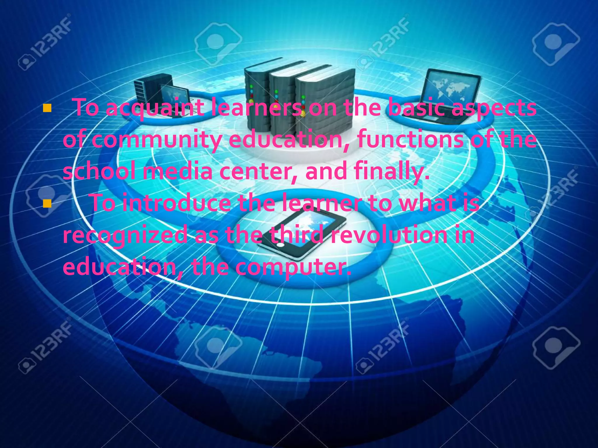  To acquaint learners on the basic aspects
of community education, functions of the
school media center, and finally.
 To introduce the learner to what is
recognized as the third revolution in
education, the computer.
 