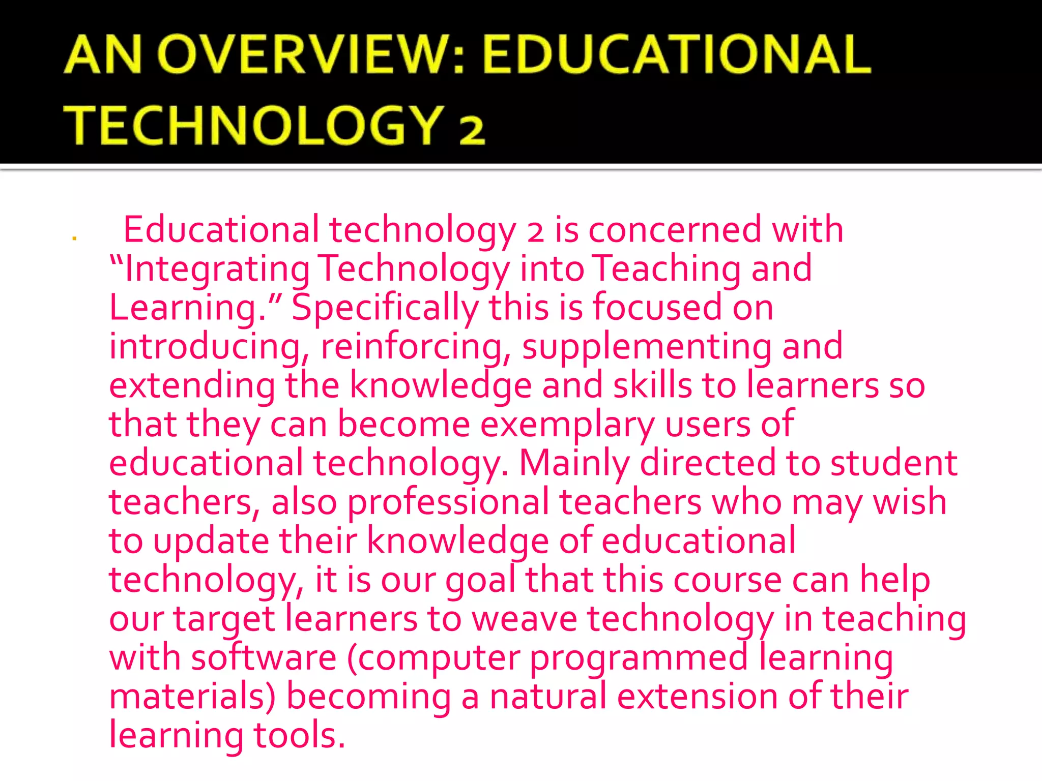  Educational technology 2 is concerned with
“IntegratingTechnology intoTeaching and
Learning.” Specifically this is focused on
introducing, reinforcing, supplementing and
extending the knowledge and skills to learners so
that they can become exemplary users of
educational technology. Mainly directed to student
teachers, also professional teachers who may wish
to update their knowledge of educational
technology, it is our goal that this course can help
our target learners to weave technology in teaching
with software (computer programmed learning
materials) becoming a natural extension of their
learning tools.
 