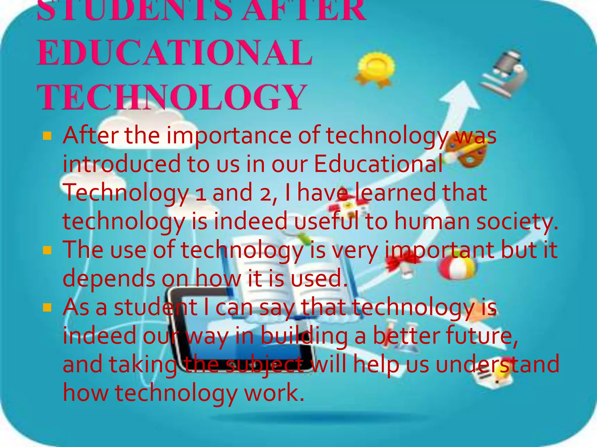  After the importance of technology was
introduced to us in our Educational
Technology 1 and 2, I have learned that
technology is indeed useful to human society.
 The use of technology is very important but it
depends on how it is used.
 As a student I can say that technology is
indeed our way in building a better future,
and taking the subject will help us understand
how technology work.
 