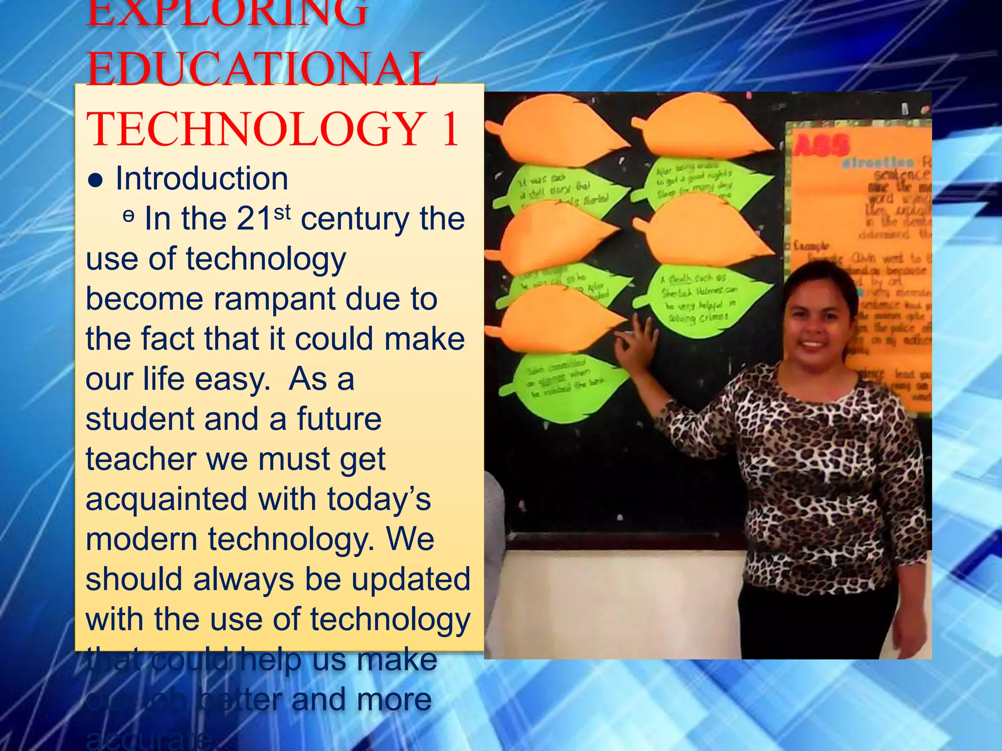 EXPLORING
EDUCATIONAL
TECHNOLOGY 1
● Introduction
ᶱ In the 21st century the
use of technology
become rampant due to
the fact that it could make
our life easy. As a
student and a future
teacher we must get
acquainted with today’s
modern technology. We
should always be updated
with the use of technology
that could help us make
our job better and more
accurate.
 
