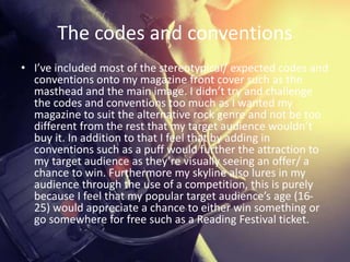 The codes and conventions
• I’ve included most of the stereotypical/ expected codes and
conventions onto my magazine front cover such as the
masthead and the main image. I didn’t try and challenge
the codes and conventions too much as I wanted my
magazine to suit the alternative rock genre and not be too
different from the rest that my target audience wouldn’t
buy it. In addition to that I feel that by adding in
conventions such as a puff would further the attraction to
my target audience as they’re visually seeing an offer/ a
chance to win. Furthermore my skyline also lures in my
audience through the use of a competition, this is purely
because I feel that my popular target audience’s age (16-
25) would appreciate a chance to either win something or
go somewhere for free such as a Reading Festival ticket.
 