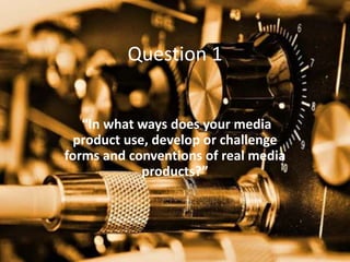 Question 1
“In what ways does your media
product use, develop or challenge
forms and conventions of real media
products?”
 