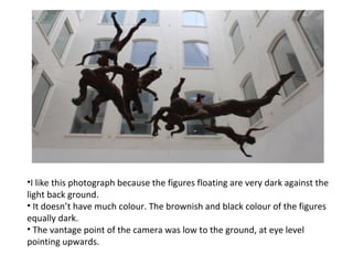 •I like this photograph because the figures floating are very dark against the
light back ground.
• It doesn’t have much colour. The brownish and black colour of the figures
equally dark.
• The vantage point of the camera was low to the ground, at eye level
pointing upwards.
 
