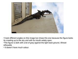 •I took different angles on this image but chose this one because the figure looks
its crawling up to the sky and with its mouth widely open.
•The figure is dark with a bit of gray against the light back ground. Almost
silhouette
• It doesn’t have much colour.
 