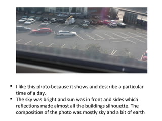  I like this photo because it shows and describe a particular
time of a day.
 The sky was bright and sun was in front and sides which
reflections made almost all the buildings silhouette. The
composition of the photo was mostly sky and a bit of earth
 