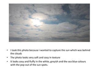 • I took this photo because i wanted to capture the sun which was behind
the clouds
• The photo looks very soft and cosy in texture
• It looks cosy and fluffy in the white, greyish and the sea blue colours
with the pop out of the sun spots.
 