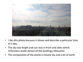 • I like this photo because it shows and describe a particular time
of a day.
• The sky was bright and sun was in front and sides which
reflections made almost all the buildings silhouette.
• The composition of the photo is mostly sky and a bit of earth
 