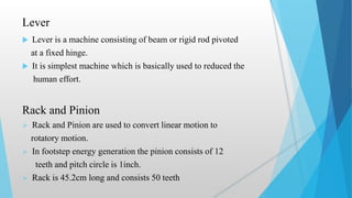 Lever
 Lever is a machine consisting of beam or rigid rod pivoted
at a fixed hinge.
 It is simplest machine which is basically used to reduced the
human effort.
Rack and Pinion
 Rack and Pinion are used to convert linear motion to
rotatory motion.
 In footstep energy generation the pinion consists of 12
teeth and pitch circle is 1inch.
 Rack is 45.2cm long and consists 50 teeth
 