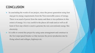 CONCLUSION
 In concluding the words of our project, since the power generation using foot
step get its energy requirements from the Non-renewable source of energy.
There is no need of power from the mains and there is less pollution in this
source of energy. It is very useful to the places all roads and as well as all
kind of foot step which is used to generate the non conventional energy like
electricity.
 It is able to extend this project by using same arrangement and construct in
the foot steps/speed breaker so that increase the power production rate by
fixing school and colleges, highways etc.
 