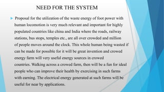 NEED FOR THE SYSTEM
 Proposal for the utilization of the waste energy of foot power with
human locomotion is very much relevant and important for highly
populated countries like china and India where the roads, railway
stations, bus stops, temples etc., are all over crowded and million
of people moves around the clock. This whole human being wasted if
can be made for possible for it will be great invention and crowed
energy farm will very useful energy sources in crowed
countries. Walking across a crowed farm, then will be a fun for ideal
people who can improve their health by exercising in such farms
with earning. The electrical energy generated at such farms will be
useful for near by applications.
 