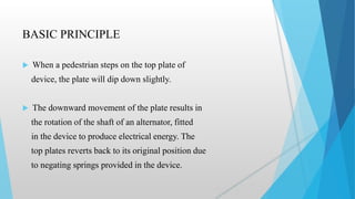 BASIC PRINCIPLE
 When a pedestrian steps on the top plate of
device, the plate will dip down slightly.
 The downward movement of the plate results in
the rotation of the shaft of an alternator, fitted
in the device to produce electrical energy. The
top plates reverts back to its original position due
to negating springs provided in the device.
 