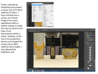 Firstly, I opened up
Photoshop and created
a canvas size of 27.94cm
width by 21.59cm. I
then inserted onto a
canvas, our chosen
image of ice cream
ingredients within a
kitchen setting, to relate
the mise en scene to the
topic of our
documentary which is
cream. However, at the
end of the production
process we changed the
canvas size to 30cm
width by 19cm height. I
also adjusted the
brightness and
 