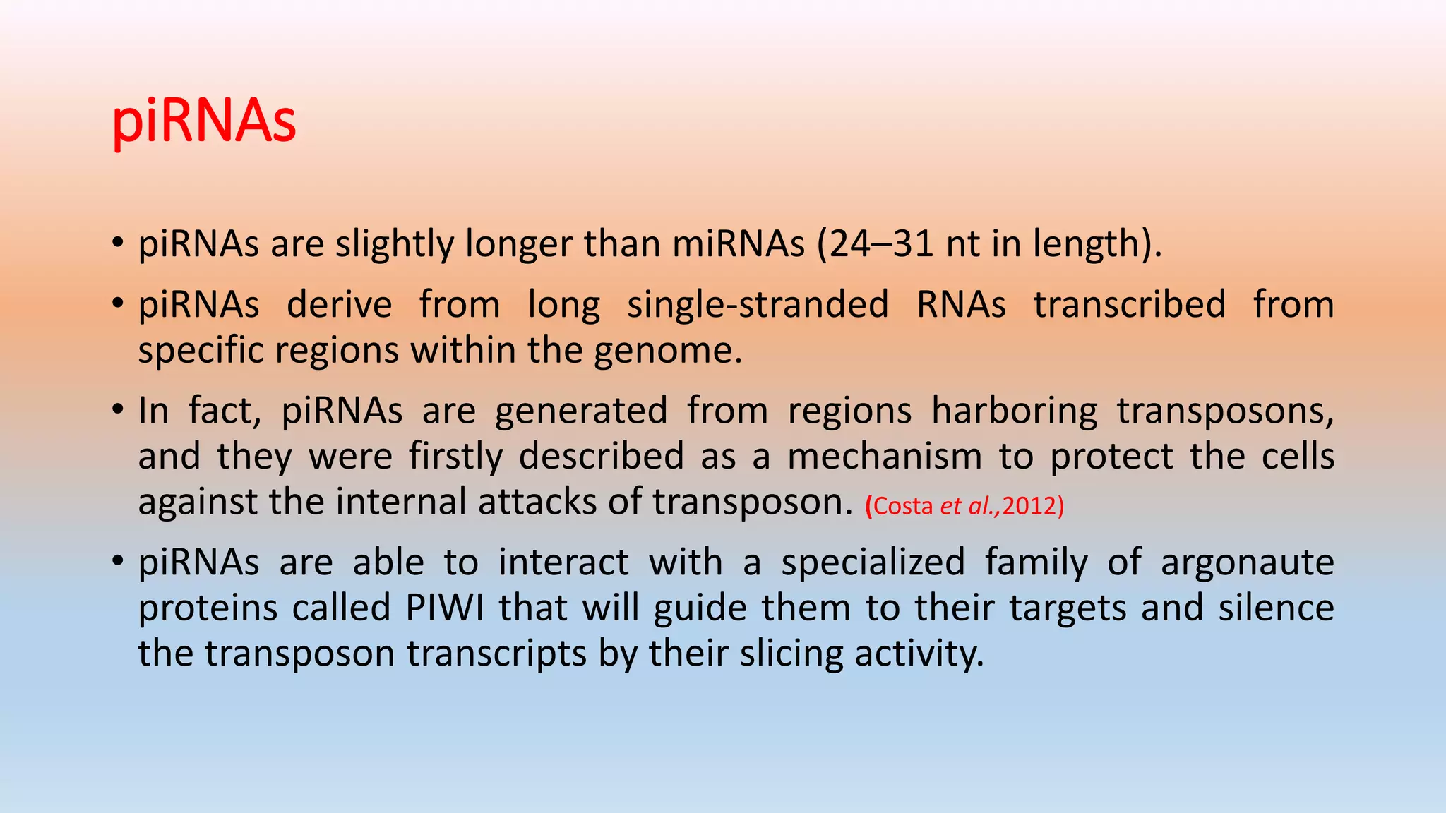 piRNAs
• piRNAs are slightly longer than miRNAs (24–31 nt in length).
• piRNAs derive from long single-stranded RNAs transcribed from
specific regions within the genome.
• In fact, piRNAs are generated from regions harboring transposons,
and they were firstly described as a mechanism to protect the cells
against the internal attacks of transposon. (Costa et al.,2012)
• piRNAs are able to interact with a specialized family of argonaute
proteins called PIWI that will guide them to their targets and silence
the transposon transcripts by their slicing activity.
 