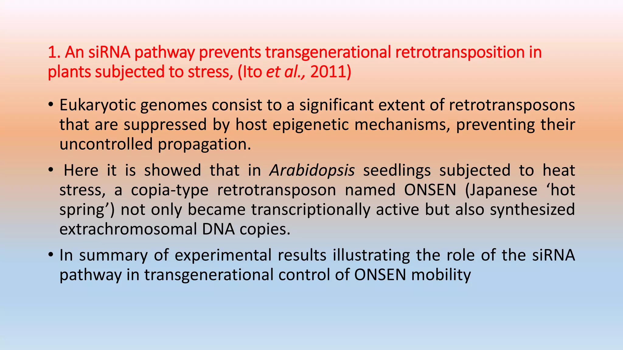 1. An siRNA pathway prevents transgenerational retrotransposition in
plants subjected to stress, (Ito et al., 2011)
• Eukaryotic genomes consist to a significant extent of retrotransposons
that are suppressed by host epigenetic mechanisms, preventing their
uncontrolled propagation.
• Here it is showed that in Arabidopsis seedlings subjected to heat
stress, a copia-type retrotransposon named ONSEN (Japanese ‘hot
spring’) not only became transcriptionally active but also synthesized
extrachromosomal DNA copies.
• In summary of experimental results illustrating the role of the siRNA
pathway in transgenerational control of ONSEN mobility
 
