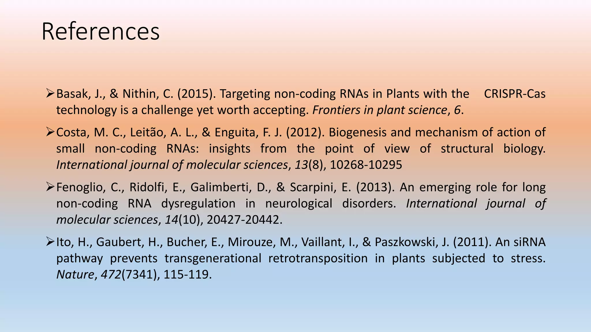 References
Basak, J., & Nithin, C. (2015). Targeting non-coding RNAs in Plants with the CRISPR-Cas
technology is a challenge yet worth accepting. Frontiers in plant science, 6.
Costa, M. C., Leitão, A. L., & Enguita, F. J. (2012). Biogenesis and mechanism of action of
small non-coding RNAs: insights from the point of view of structural biology.
International journal of molecular sciences, 13(8), 10268-10295
Fenoglio, C., Ridolfi, E., Galimberti, D., & Scarpini, E. (2013). An emerging role for long
non-coding RNA dysregulation in neurological disorders. International journal of
molecular sciences, 14(10), 20427-20442.
Ito, H., Gaubert, H., Bucher, E., Mirouze, M., Vaillant, I., & Paszkowski, J. (2011). An siRNA
pathway prevents transgenerational retrotransposition in plants subjected to stress.
Nature, 472(7341), 115-119.
 
