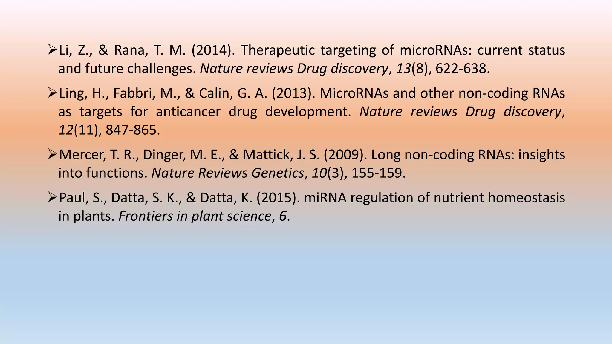 Li, Z., & Rana, T. M. (2014). Therapeutic targeting of microRNAs: current status
and future challenges. Nature reviews Drug discovery, 13(8), 622-638.
Ling, H., Fabbri, M., & Calin, G. A. (2013). MicroRNAs and other non-coding RNAs
as targets for anticancer drug development. Nature reviews Drug discovery,
12(11), 847-865.
Mercer, T. R., Dinger, M. E., & Mattick, J. S. (2009). Long non-coding RNAs: insights
into functions. Nature Reviews Genetics, 10(3), 155-159.
Paul, S., Datta, S. K., & Datta, K. (2015). miRNA regulation of nutrient homeostasis
in plants. Frontiers in plant science, 6.
 