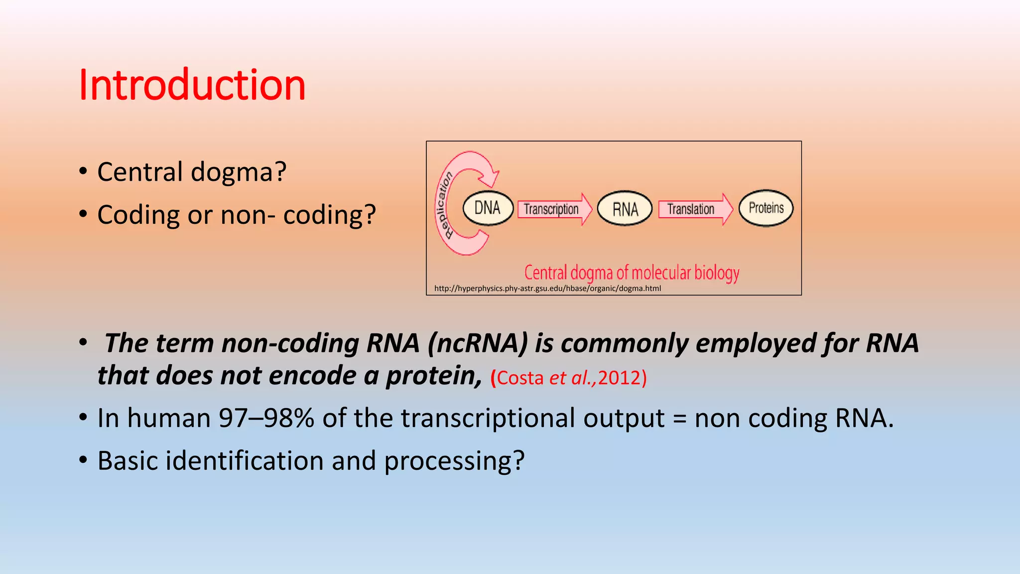 Introduction
• Central dogma?
• Coding or non- coding?
• The term non-coding RNA (ncRNA) is commonly employed for RNA
that does not encode a protein, (Costa et al.,2012)
• In human 97–98% of the transcriptional output = non coding RNA.
• Basic identification and processing?
http://hyperphysics.phy-astr.gsu.edu/hbase/organic/dogma.html
 
