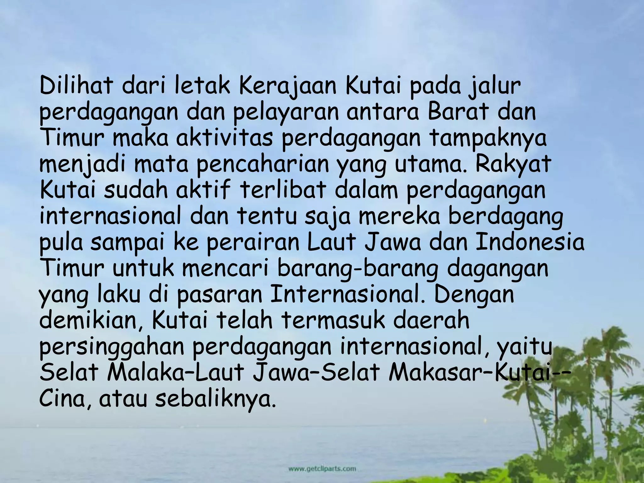 Dilihat dari letak Kerajaan Kutai pada jalur
perdagangan dan pelayaran antara Barat dan
Timur maka aktivitas perdagangan tampaknya
menjadi mata pencaharian yang utama. Rakyat
Kutai sudah aktif terlibat dalam perdagangan
internasional dan tentu saja mereka berdagang
pula sampai ke perairan Laut Jawa dan Indonesia
Timur untuk mencari barang-barang dagangan
yang laku di pasaran Internasional. Dengan
demikian, Kutai telah termasuk daerah
persinggahan perdagangan internasional, yaitu
Selat Malaka–Laut Jawa–Selat Makasar–Kutai-–
Cina, atau sebaliknya.
 