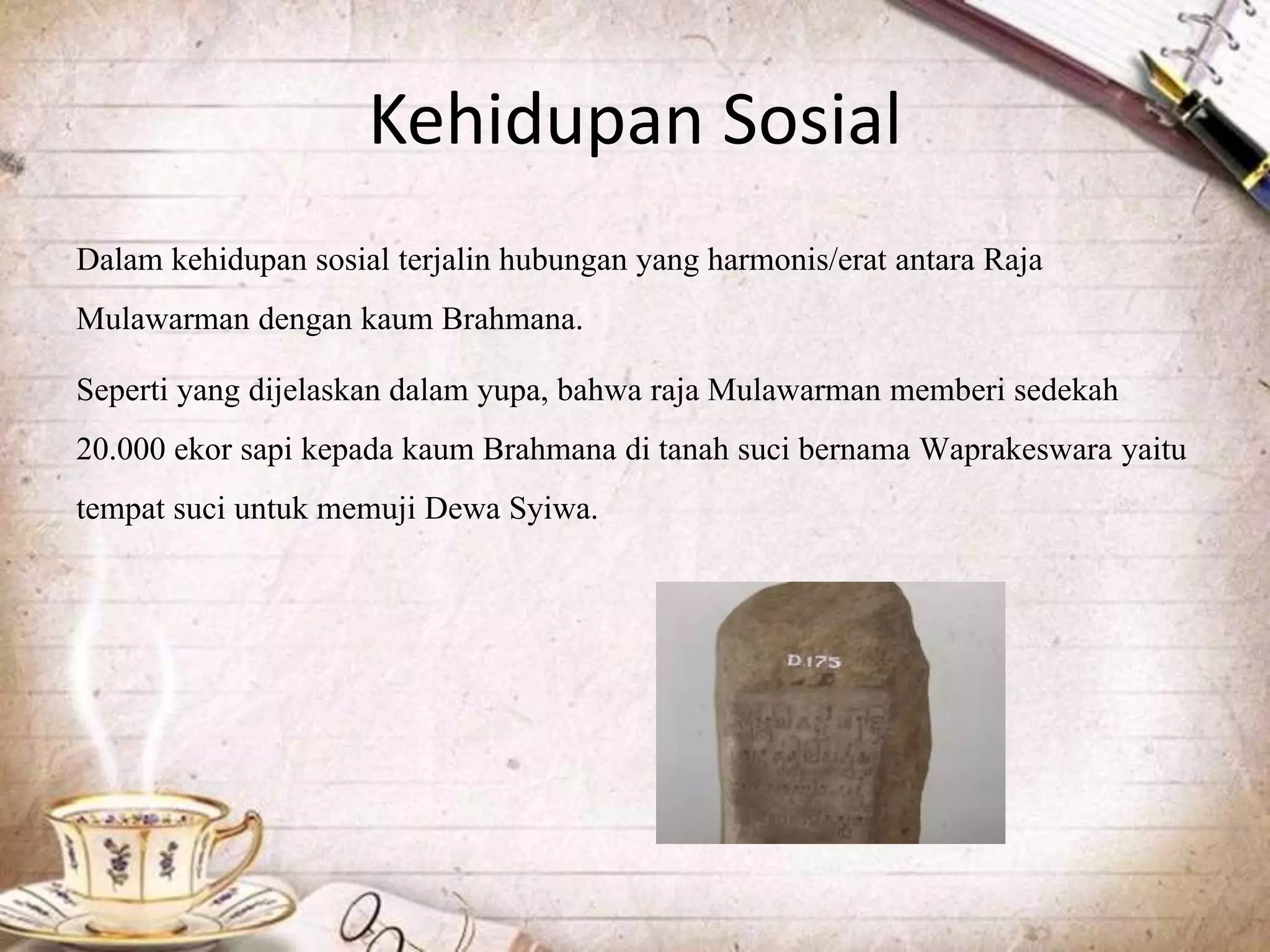 Kehidupan Sosial
Dalam kehidupan sosial terjalin hubungan yang harmonis/erat antara Raja
Mulawarman dengan kaum Brahmana.
Seperti yang dijelaskan dalam yupa, bahwa raja Mulawarman memberi sedekah
20.000 ekor sapi kepada kaum Brahmana di tanah suci bernama Waprakeswara yaitu
tempat suci untuk memuji Dewa Syiwa.
 