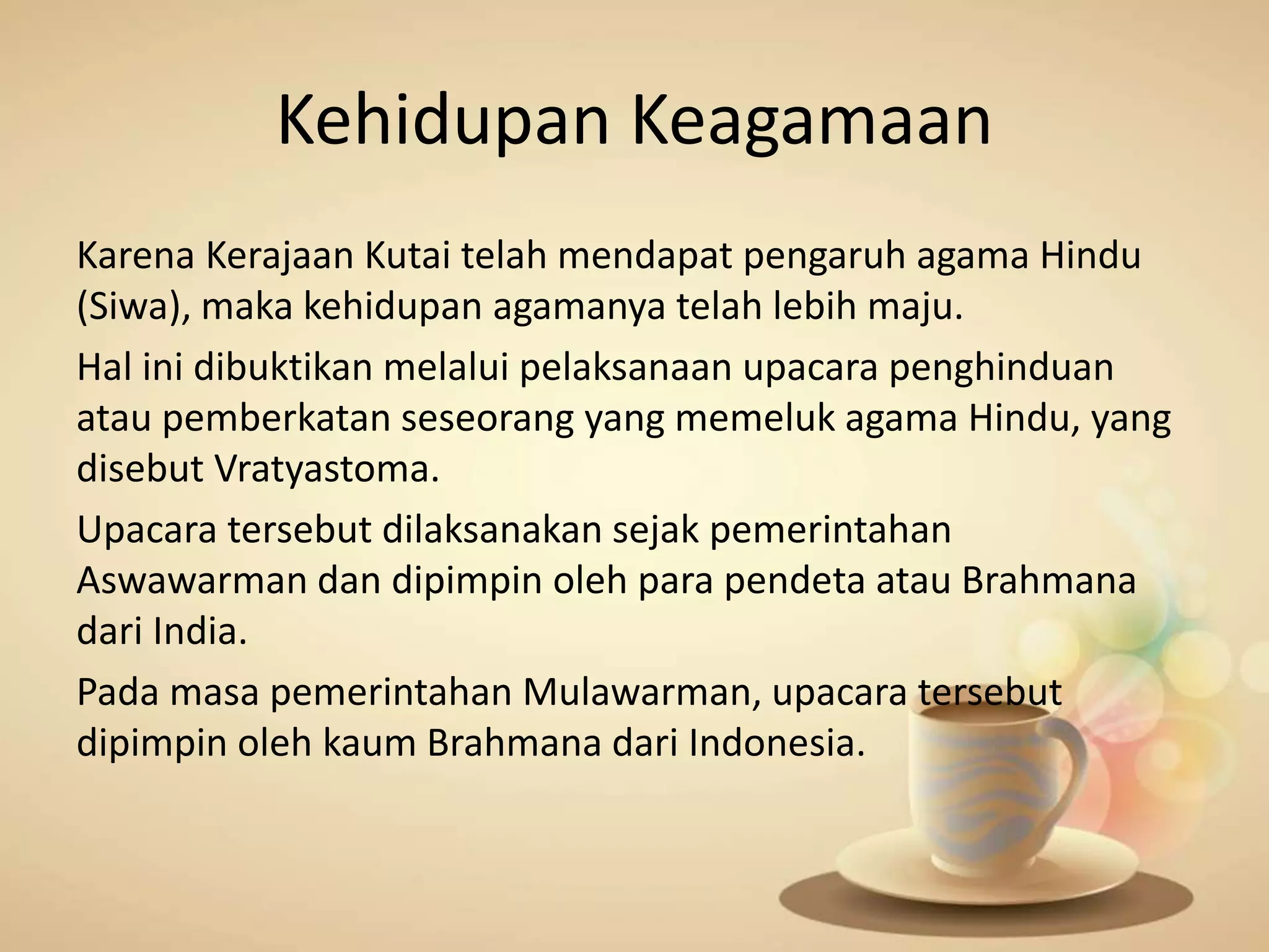 Kehidupan Keagamaan
Karena Kerajaan Kutai telah mendapat pengaruh agama Hindu
(Siwa), maka kehidupan agamanya telah lebih maju.
Hal ini dibuktikan melalui pelaksanaan upacara penghinduan
atau pemberkatan seseorang yang memeluk agama Hindu, yang
disebut Vratyastoma.
Upacara tersebut dilaksanakan sejak pemerintahan
Aswawarman dan dipimpin oleh para pendeta atau Brahmana
dari India.
Pada masa pemerintahan Mulawarman, upacara tersebut
dipimpin oleh kaum Brahmana dari Indonesia.
 