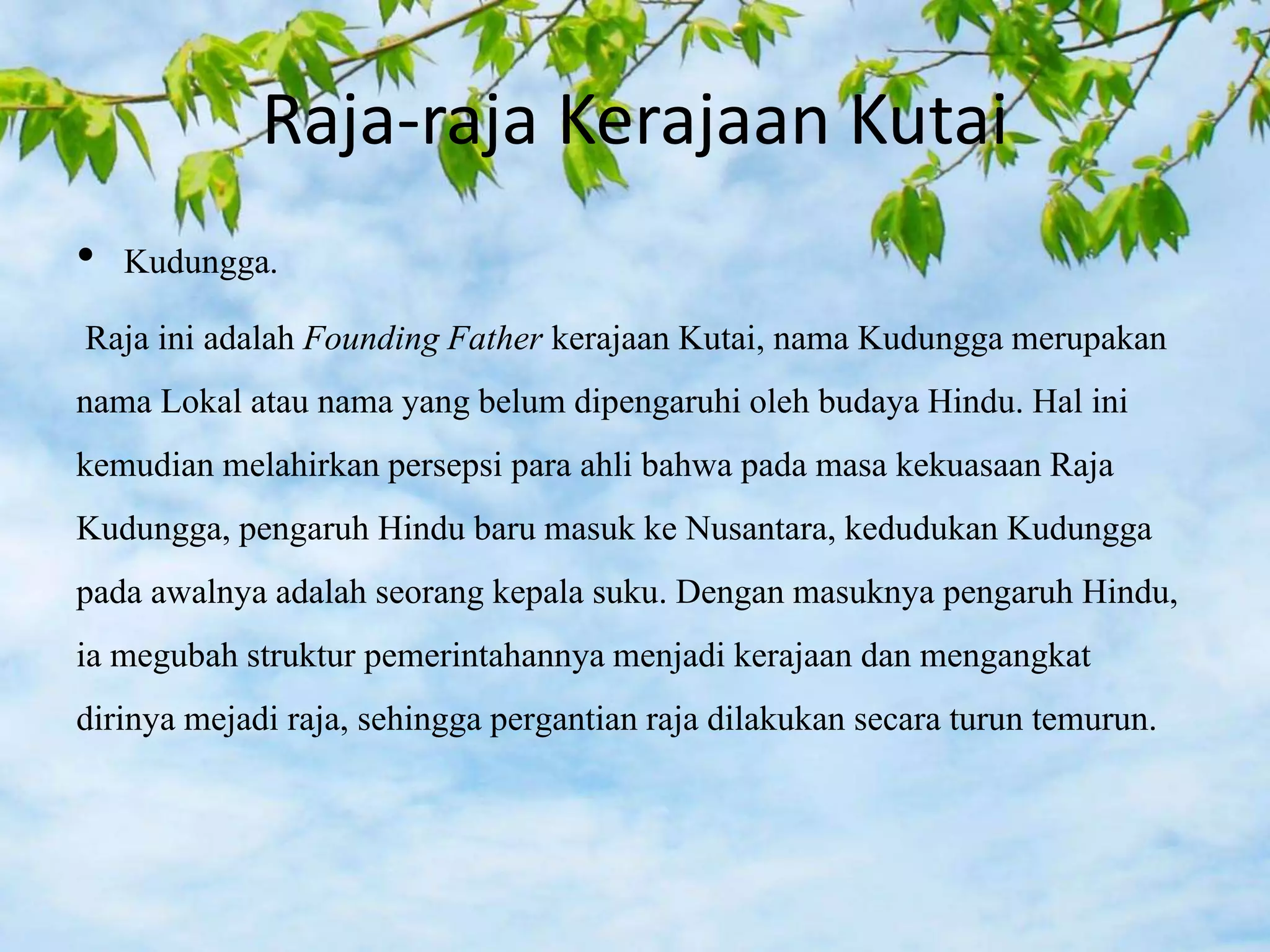 Raja-raja Kerajaan Kutai
• Kudungga.
Raja ini adalah Founding Father kerajaan Kutai, nama Kudungga merupakan
nama Lokal atau nama yang belum dipengaruhi oleh budaya Hindu. Hal ini
kemudian melahirkan persepsi para ahli bahwa pada masa kekuasaan Raja
Kudungga, pengaruh Hindu baru masuk ke Nusantara, kedudukan Kudungga
pada awalnya adalah seorang kepala suku. Dengan masuknya pengaruh Hindu,
ia megubah struktur pemerintahannya menjadi kerajaan dan mengangkat
dirinya mejadi raja, sehingga pergantian raja dilakukan secara turun temurun.
 