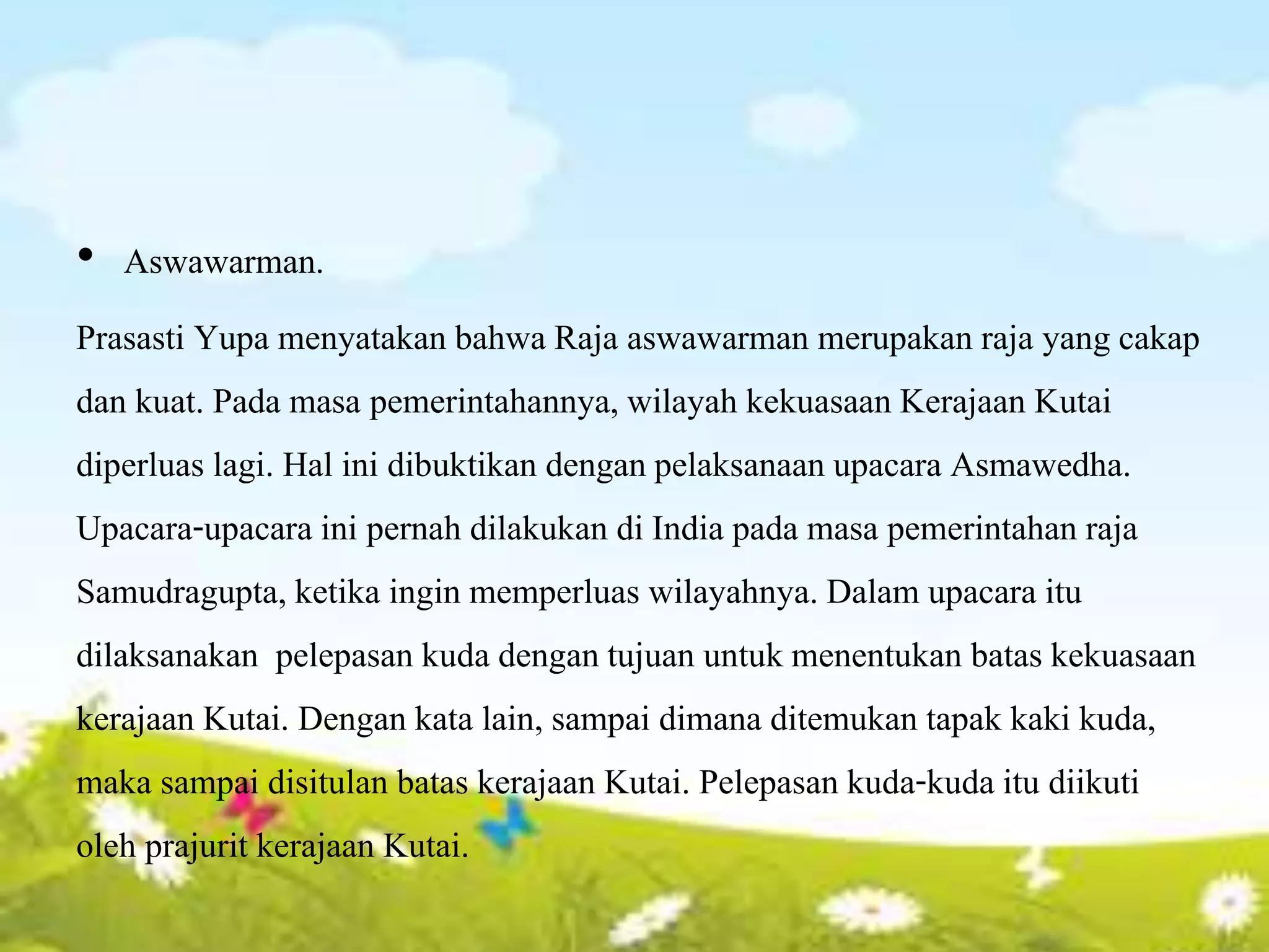 • Aswawarman.
Prasasti Yupa menyatakan bahwa Raja aswawarman merupakan raja yang cakap
dan kuat. Pada masa pemerintahannya, wilayah kekuasaan Kerajaan Kutai
diperluas lagi. Hal ini dibuktikan dengan pelaksanaan upacara Asmawedha.
Upacara-upacara ini pernah dilakukan di India pada masa pemerintahan raja
Samudragupta, ketika ingin memperluas wilayahnya. Dalam upacara itu
dilaksanakan pelepasan kuda dengan tujuan untuk menentukan batas kekuasaan
kerajaan Kutai. Dengan kata lain, sampai dimana ditemukan tapak kaki kuda,
maka sampai disitulan batas kerajaan Kutai. Pelepasan kuda-kuda itu diikuti
oleh prajurit kerajaan Kutai.
 
