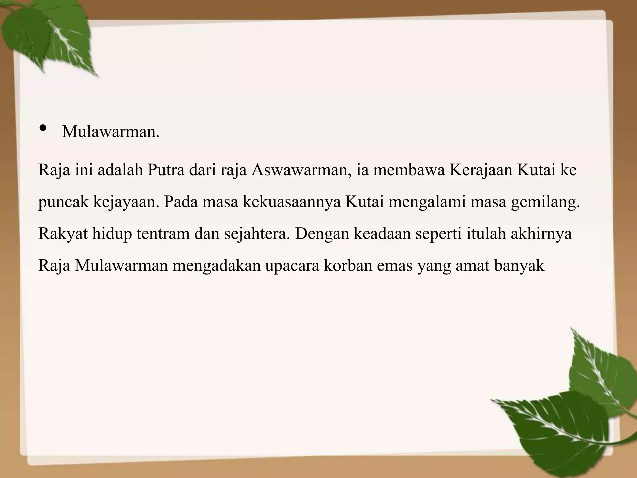 • Mulawarman.
Raja ini adalah Putra dari raja Aswawarman, ia membawa Kerajaan Kutai ke
puncak kejayaan. Pada masa kekuasaannya Kutai mengalami masa gemilang.
Rakyat hidup tentram dan sejahtera. Dengan keadaan seperti itulah akhirnya
Raja Mulawarman mengadakan upacara korban emas yang amat banyak
 