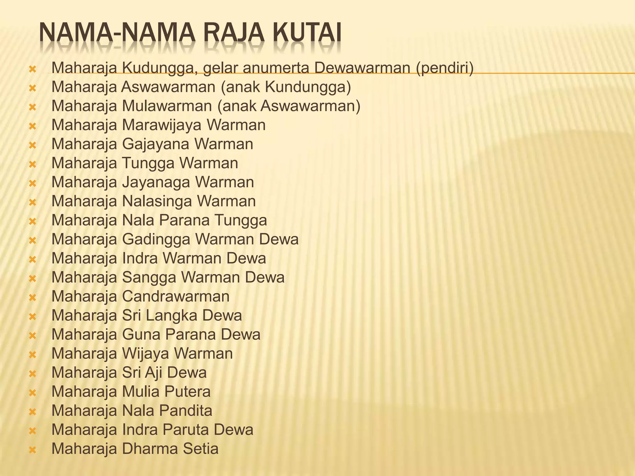 NAMA-NAMA RAJA KUTAI
 Maharaja Kudungga, gelar anumerta Dewawarman (pendiri)
 Maharaja Aswawarman (anak Kundungga)
 Maharaja Mulawarman (anak Aswawarman)
 Maharaja Marawijaya Warman
 Maharaja Gajayana Warman
 Maharaja Tungga Warman
 Maharaja Jayanaga Warman
 Maharaja Nalasinga Warman
 Maharaja Nala Parana Tungga
 Maharaja Gadingga Warman Dewa
 Maharaja Indra Warman Dewa
 Maharaja Sangga Warman Dewa
 Maharaja Candrawarman
 Maharaja Sri Langka Dewa
 Maharaja Guna Parana Dewa
 Maharaja Wijaya Warman
 Maharaja Sri Aji Dewa
 Maharaja Mulia Putera
 Maharaja Nala Pandita
 Maharaja Indra Paruta Dewa
 Maharaja Dharma Setia
 
