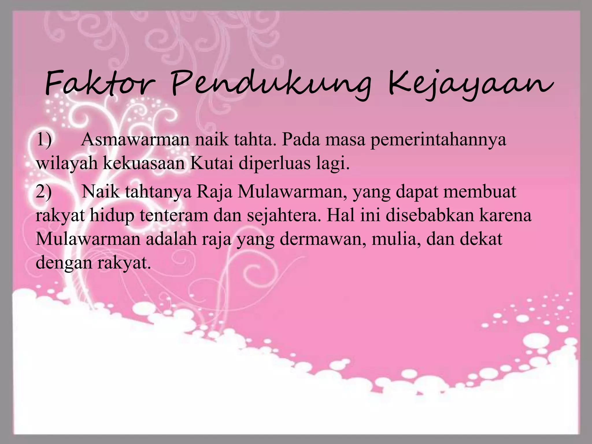 Faktor Pendukung Kejayaan
1) Asmawarman naik tahta. Pada masa pemerintahannya
wilayah kekuasaan Kutai diperluas lagi.
2) Naik tahtanya Raja Mulawarman, yang dapat membuat
rakyat hidup tenteram dan sejahtera. Hal ini disebabkan karena
Mulawarman adalah raja yang dermawan, mulia, dan dekat
dengan rakyat.
 