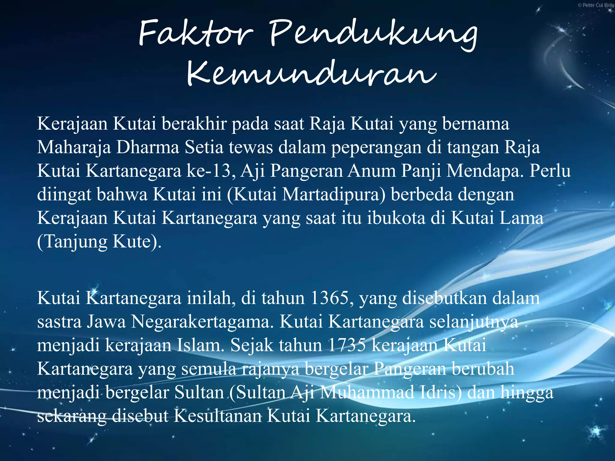 Faktor Pendukung
Kemunduran
Kerajaan Kutai berakhir pada saat Raja Kutai yang bernama
Maharaja Dharma Setia tewas dalam peperangan di tangan Raja
Kutai Kartanegara ke-13, Aji Pangeran Anum Panji Mendapa. Perlu
diingat bahwa Kutai ini (Kutai Martadipura) berbeda dengan
Kerajaan Kutai Kartanegara yang saat itu ibukota di Kutai Lama
(Tanjung Kute).
Kutai Kartanegara inilah, di tahun 1365, yang disebutkan dalam
sastra Jawa Negarakertagama. Kutai Kartanegara selanjutnya
menjadi kerajaan Islam. Sejak tahun 1735 kerajaan Kutai
Kartanegara yang semula rajanya bergelar Pangeran berubah
menjadi bergelar Sultan (Sultan Aji Muhammad Idris) dan hingga
sekarang disebut Kesultanan Kutai Kartanegara.
 