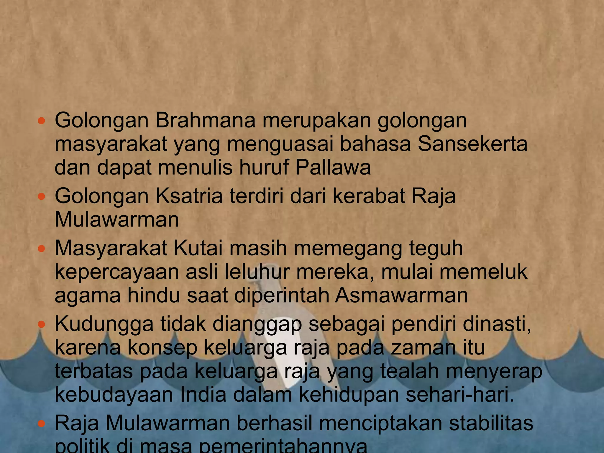  Golongan Brahmana merupakan golongan
masyarakat yang menguasai bahasa Sansekerta
dan dapat menulis huruf Pallawa
 Golongan Ksatria terdiri dari kerabat Raja
Mulawarman
 Masyarakat Kutai masih memegang teguh
kepercayaan asli leluhur mereka, mulai memeluk
agama hindu saat diperintah Asmawarman
 Kudungga tidak dianggap sebagai pendiri dinasti,
karena konsep keluarga raja pada zaman itu
terbatas pada keluarga raja yang tealah menyerap
kebudayaan India dalam kehidupan sehari-hari.
 Raja Mulawarman berhasil menciptakan stabilitas
 