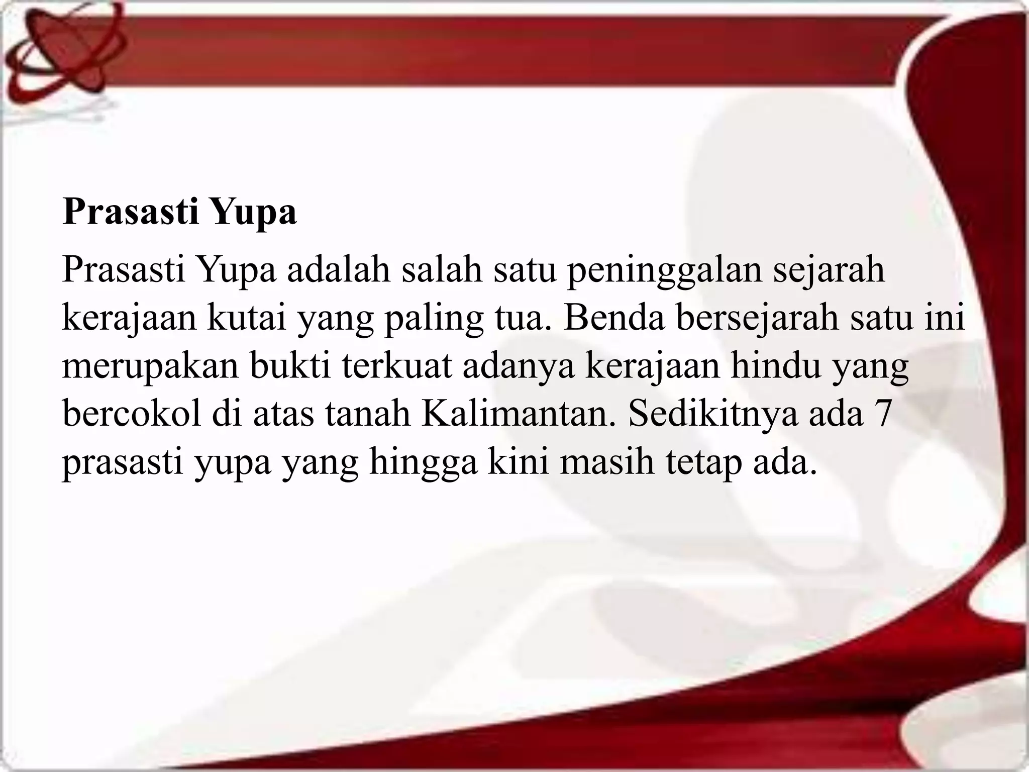 Prasasti Yupa
Prasasti Yupa adalah salah satu peninggalan sejarah
kerajaan kutai yang paling tua. Benda bersejarah satu ini
merupakan bukti terkuat adanya kerajaan hindu yang
bercokol di atas tanah Kalimantan. Sedikitnya ada 7
prasasti yupa yang hingga kini masih tetap ada.
 